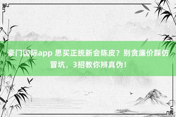 豪门国际app 思买正统新会陈皮？别贪廉价踩仿冒坑，3招教你辨真伪！