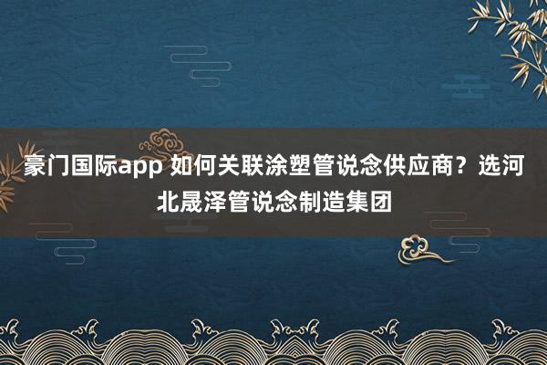豪门国际app 如何关联涂塑管说念供应商？选河北晟泽管说念制造集团