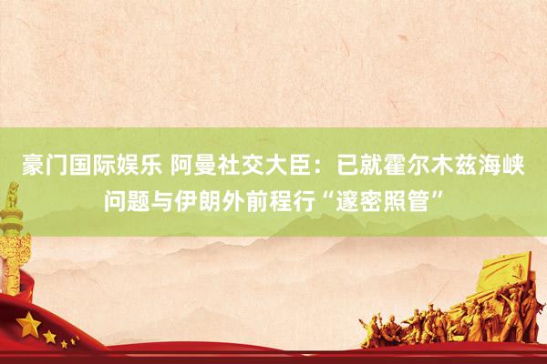 豪门国际娱乐 阿曼社交大臣：已就霍尔木兹海峡问题与伊朗外前程行“邃密照管”