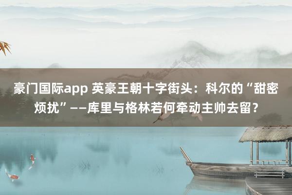 豪门国际app 英豪王朝十字街头：科尔的“甜密烦扰”——库里与格林若何牵动主帅去留？