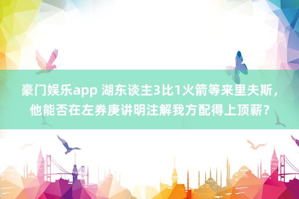 豪门娱乐app 湖东谈主3比1火箭等来里夫斯，他能否在左券庚讲明注解我方配得上顶薪？