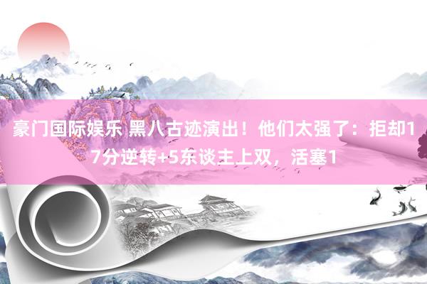 豪门国际娱乐 黑八古迹演出！他们太强了：拒却17分逆转+5东谈主上双，活塞1