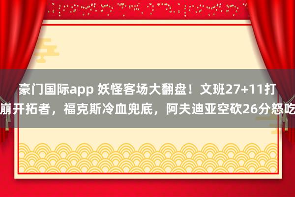 豪门国际app 妖怪客场大翻盘！文班27+11打崩开拓者，福克斯冷血兜底，阿夫迪亚空砍26分怒吃