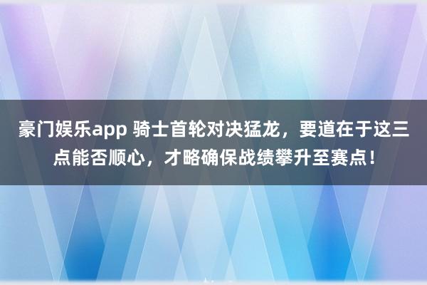 豪门娱乐app 骑士首轮对决猛龙，要道在于这三点能否顺心，才略确保战绩攀升至赛点！
