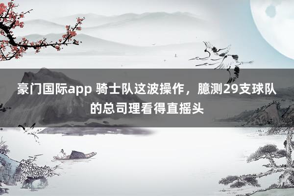 豪门国际app 骑士队这波操作，臆测29支球队的总司理看得直摇头