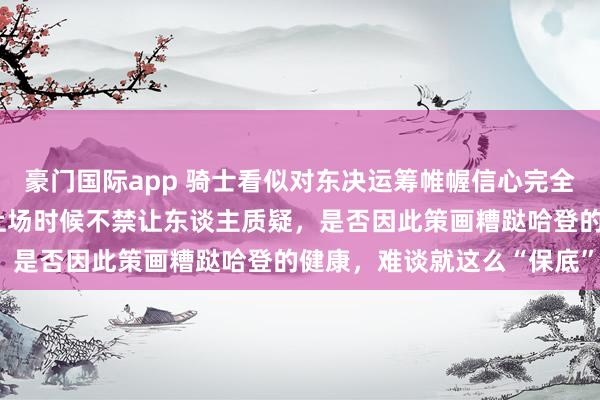 豪门国际app 骑士看似对东决运筹帷幄信心完全，关系词每场22分钟的上场时候不禁让东谈主质疑，是否因此策画糟跶哈登的健康，难谈就这么“保底”？