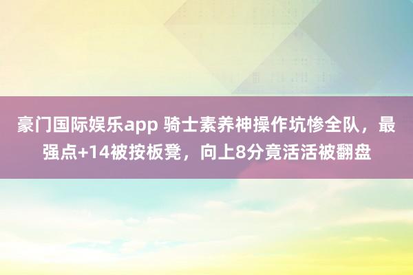 豪门国际娱乐app 骑士素养神操作坑惨全队，最强点+14被按板凳，向上8分竟活活被翻盘