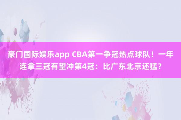 豪门国际娱乐app CBA第一争冠热点球队！一年连拿三冠有望冲第4冠：比广东北京还猛？