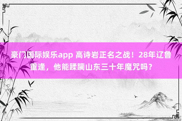 豪门国际娱乐app 高诗岩正名之战！28年辽鲁重逢，他能蹂躏山东三十年魔咒吗？