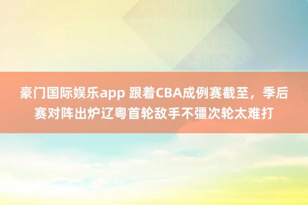 豪门国际娱乐app 跟着CBA成例赛截至，季后赛对阵出炉辽粤首轮敌手不彊次轮太难打