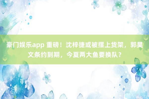 豪门娱乐app 重磅！沈梓捷或被摆上货架，郭昊文条约到期，今夏两大鱼要换队？
