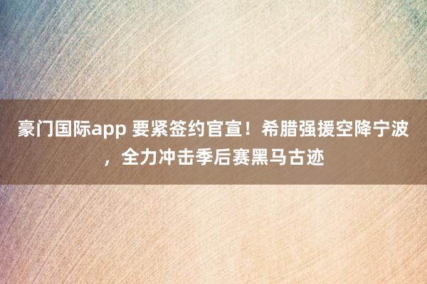 豪门国际app 要紧签约官宣！希腊强援空降宁波，全力冲击季后赛黑马古迹