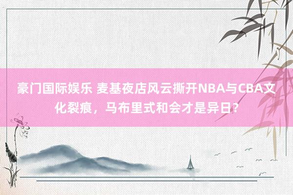 豪门国际娱乐 麦基夜店风云撕开NBA与CBA文化裂痕，马布里式和会才是异日？