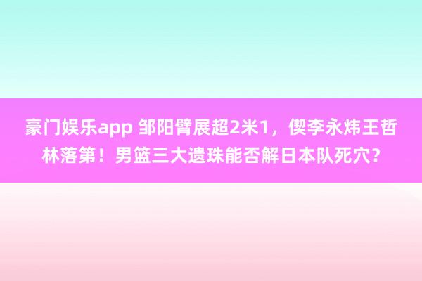 豪门娱乐app 邹阳臂展超2米1，偰李永炜王哲林落第！男篮三大遗珠能否解日本队死穴？
