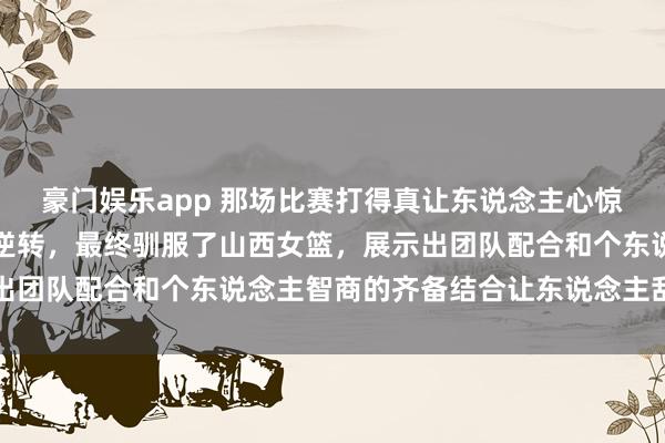 豪门娱乐app 那场比赛打得真让东说念主心惊，四川女篮在太原完成逆转，最终驯服了山西女篮，展示出团队配合和个东说念主智商的齐备结合让东说念主刮目相看