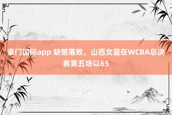 豪门国际app 缺憾落败，山西女篮在WCBA总决赛第五场以65