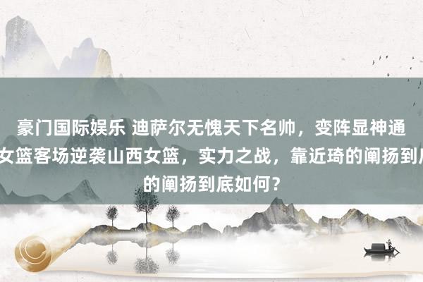 豪门国际娱乐 迪萨尔无愧天下名帅，变阵显神通，四川女篮客场逆袭山西女篮，实力之战，靠近琦的阐扬到底如何？