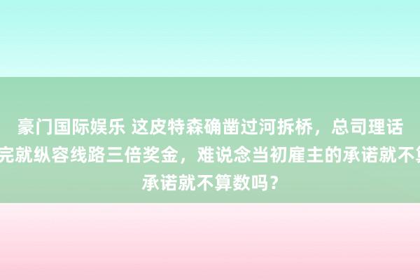 豪门国际娱乐 这皮特森确凿过河拆桥，总司理话都没说完就纵容线路三倍奖金，难说念当初雇主的承诺就不算数吗？