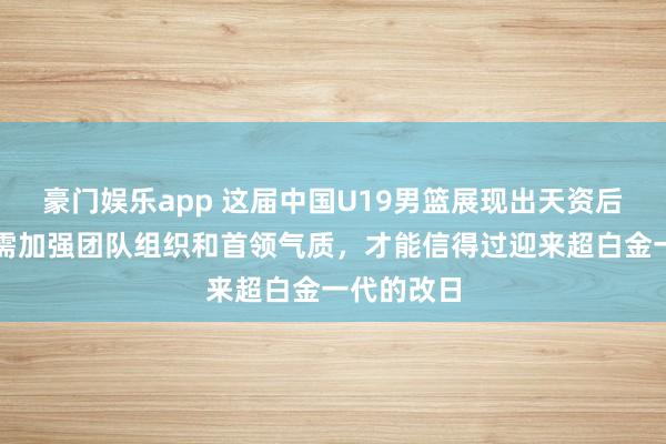 豪门娱乐app 这届中国U19男篮展现出天资后劲，但还需加强团队组织和首领气质，才能信得过迎来超白金一代的改日