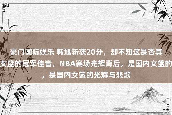 豪门国际娱乐 韩旭斩获20分，却不知这是否真能奉上四川女篮的冠军佳音，NBA赛场光辉背后，是国内女篮的光辉与悲歌