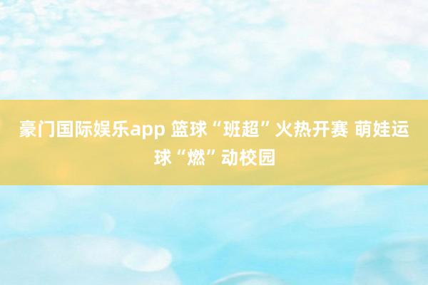 豪门国际娱乐app 篮球“班超”火热开赛 萌娃运球“燃”动校园