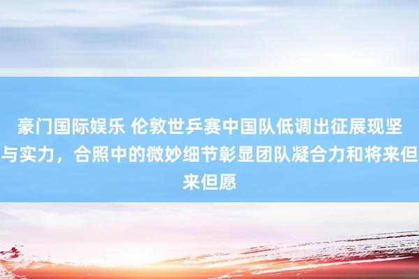 豪门国际娱乐 伦敦世乒赛中国队低调出征展现坚握与实力，合照中的微妙细节彰显团队凝合力和将来但愿