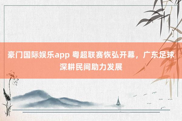 豪门国际娱乐app 粤超联赛恢弘开幕，广东足球深耕民间助力发展