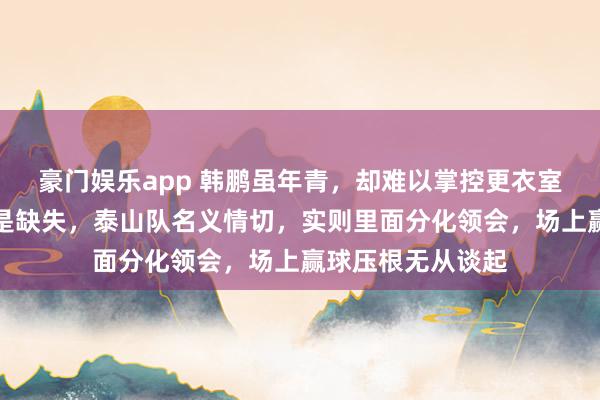 豪门娱乐app 韩鹏虽年青，却难以掌控更衣室，外助间知道更是缺失，泰山队名义情切，实则里面分化领会，场上赢球压根无从谈起
