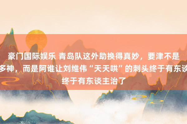 豪门国际娱乐 青岛队这外助换得真妙，要津不是新援有多神，而是阿谁让刘维伟“天天哄”的刺头终于有东谈主治了