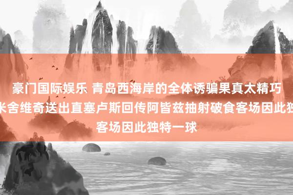 豪门国际娱乐 青岛西海岸的全体诱骗果真太精巧了，梅米舍维奇送出直塞卢斯回传阿皆兹抽射破食客场因此独特一球