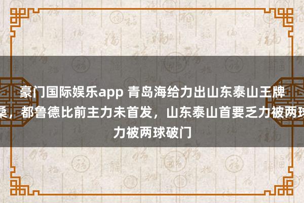 豪门国际娱乐app 青岛海给力出山东泰山王牌克雷桑，都鲁德比前主力未首发，山东泰山首要乏力被两球破门