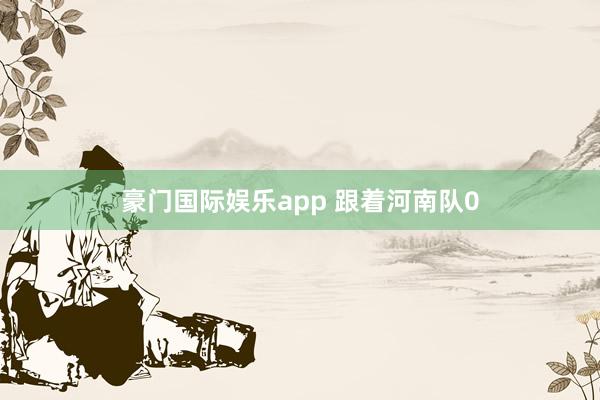 豪门国际娱乐app 跟着河南队0