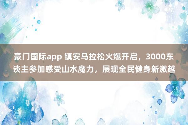 豪门国际app 镇安马拉松火爆开启，3000东谈主参加感受山水魔力，展现全民健身新激越
