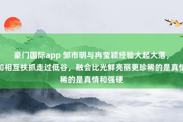 豪门国际app 邹市明与冉莹颖经验大起大落，靠坚抓和相互扶抓走过低谷，融会比光鲜亮丽更珍稀的是真情和强硬