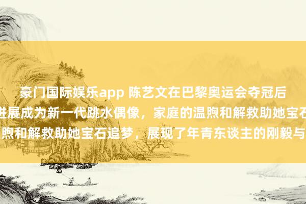 豪门国际娱乐app 陈艺文在巴黎奥运会夺冠后，凭借流利英语和自信进展成为新一代跳水偶像，家庭的温煦和解救助她宝石追梦，展现了年青东谈主的刚毅与勤恳精神