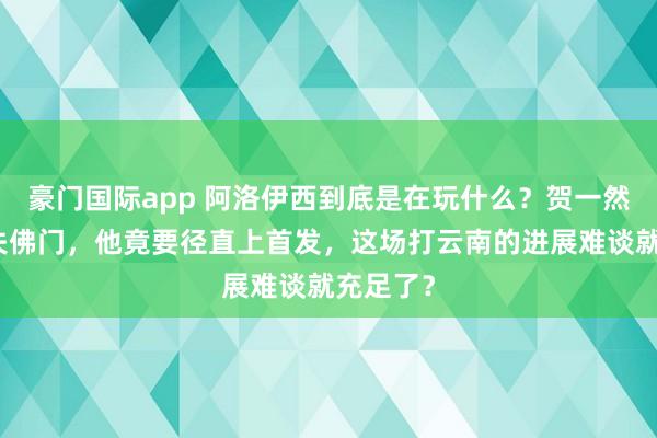 豪门国际app 阿洛伊西到底是在玩什么？贺一然刚刚错失佛门，他竟要径直上首发，这场打云南的进展难谈就充足了？