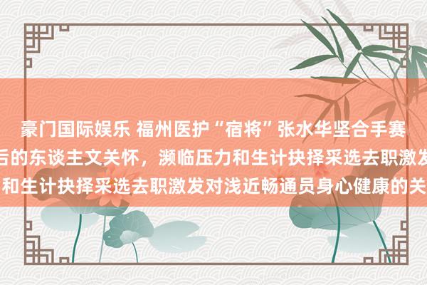 豪门国际娱乐 福州医护“宿将”张水华坚合手赛马拉松展现体育精神背后的东谈主文关怀，濒临压力和生计抉择采选去职激发对浅近畅通员身心健康的关注