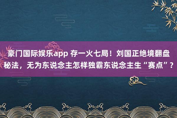 豪门国际娱乐app 存一火七局！刘国正绝境翻盘秘法，无为东说念主怎样独霸东说念主生“赛点”？