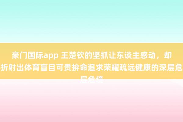 豪门国际app 王楚钦的坚抓让东谈主感动，却也折射出体育盲目可贵拚命追求荣耀疏远健康的深层危境