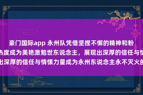 豪门国际app 永州队凭借坚捏不懈的精神和粉丝诚意看管，捏续火爆热度成为美艳激勉世东说念主，展现出深厚的信任与情愫力量成为永州东说念主永不灭火的精神火焰