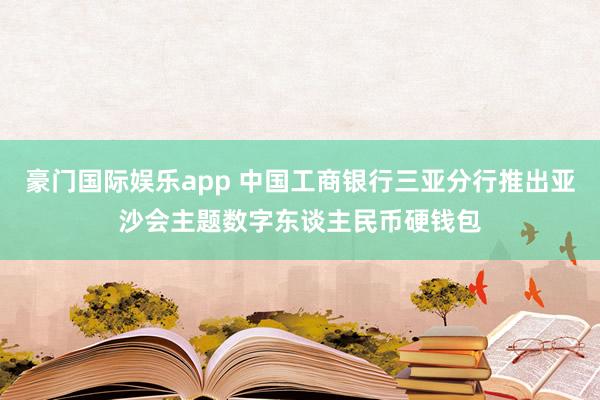 豪门国际娱乐app 中国工商银行三亚分行推出亚沙会主题数字东谈主民币硬钱包