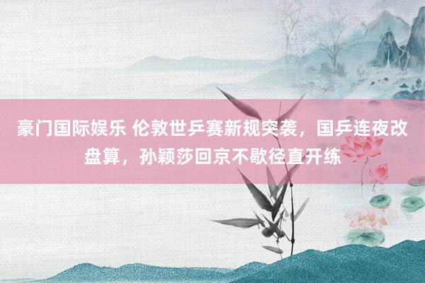 豪门国际娱乐 伦敦世乒赛新规突袭，国乒连夜改盘算，孙颖莎回京不歇径直开练