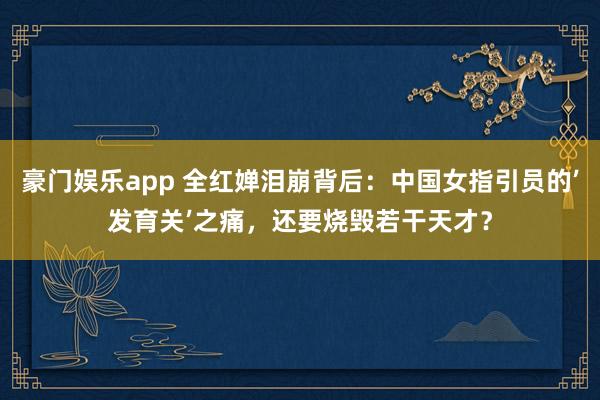 豪门娱乐app 全红婵泪崩背后：中国女指引员的’发育关’之痛，还要烧毁若干天才？