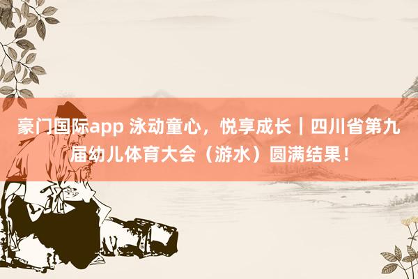 豪门国际app 泳动童心，悦享成长｜四川省第九届幼儿体育大会（游水）圆满结果！