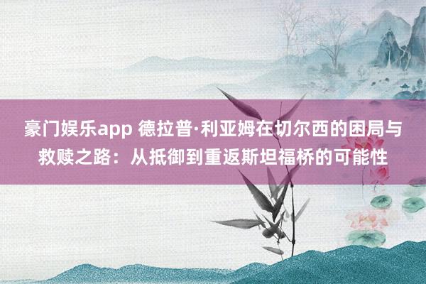 豪门娱乐app 德拉普·利亚姆在切尔西的困局与救赎之路：从抵御到重返斯坦福桥的可能性