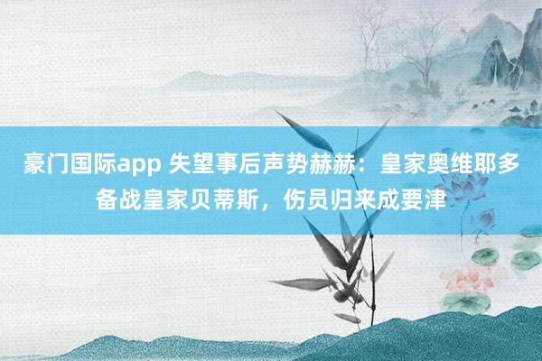 豪门国际app 失望事后声势赫赫：皇家奥维耶多备战皇家贝蒂斯，伤员归来成要津