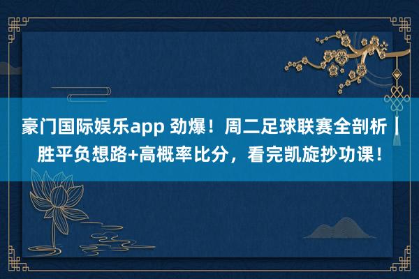 豪门国际娱乐app 劲爆！周二足球联赛全剖析｜胜平负想路+高概率比分，看完凯旋抄功课！