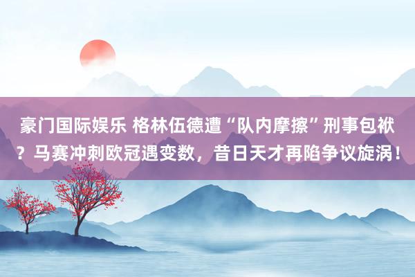 豪门国际娱乐 格林伍德遭“队内摩擦”刑事包袱？马赛冲刺欧冠遇变数，昔日天才再陷争议旋涡！