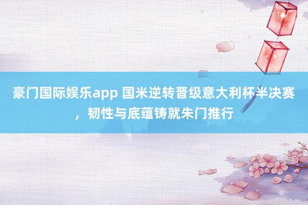 豪门国际娱乐app 国米逆转晋级意大利杯半决赛，韧性与底蕴铸就朱门推行