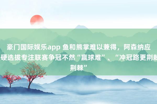 豪门国际娱乐app 鱼和熊掌难以兼得，阿森纳应强硬选拔专注联赛争冠不然“赢球难”、“冲冠路更荆棘”
